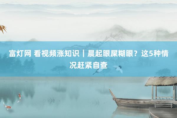 富灯网 看视频涨知识｜晨起眼屎糊眼？这5种情况赶紧自查