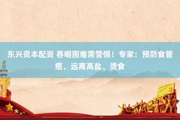 东兴资本配资 吞咽困难需警惕！专家：预防食管癌，远离高盐、烫食