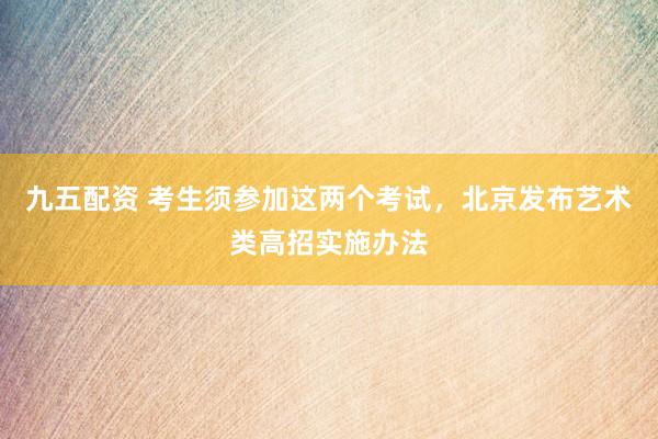九五配资 考生须参加这两个考试，北京发布艺术类高招实施办法
