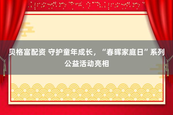 贝格富配资 守护童年成长，“春晖家庭日”系列公益活动亮相