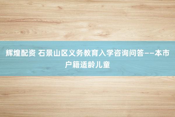 辉煌配资 石景山区义务教育入学咨询问答——本市户籍适龄儿童