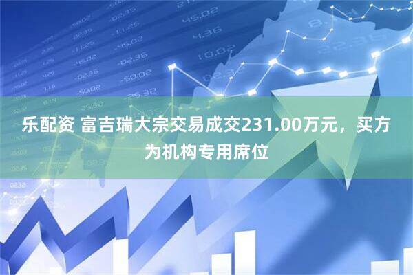 乐配资 富吉瑞大宗交易成交231.00万元，买方为机构专用席位