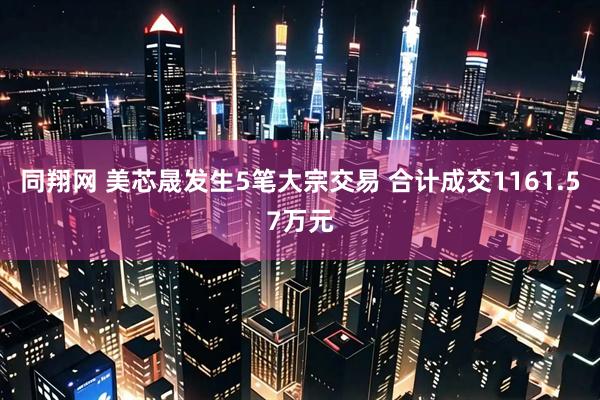 同翔网 美芯晟发生5笔大宗交易 合计成交1161.57万元