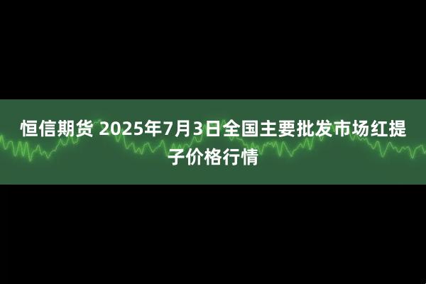 恒信期货 2025年7月3日全国主要批发市场红提子价格行情
