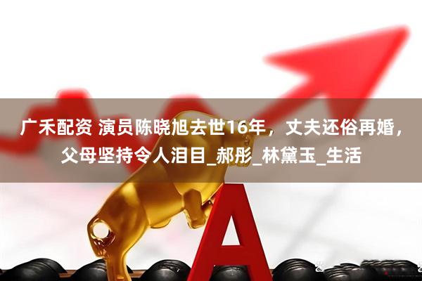 广禾配资 演员陈晓旭去世16年，丈夫还俗再婚，父母坚持令人泪目_郝彤_林黛玉_生活