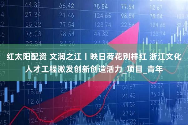 红太阳配资 文润之江丨映日荷花别样红 浙江文化人才工程激发创新创造活力_项目_青年