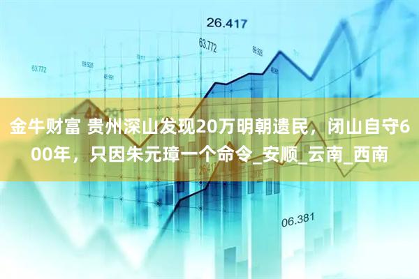 金牛财富 贵州深山发现20万明朝遗民，闭山自守600年，只因朱元璋一个命令_安顺_云南_西南