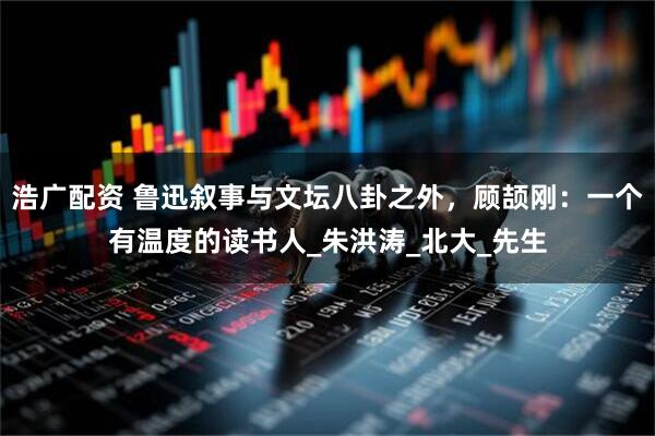浩广配资 鲁迅叙事与文坛八卦之外，顾颉刚：一个有温度的读书人_朱洪涛_北大_先生