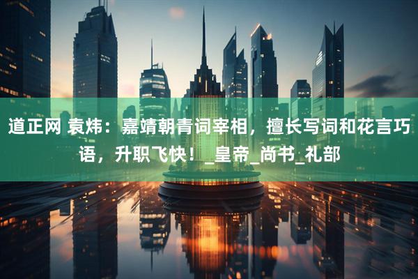 道正网 袁炜：嘉靖朝青词宰相，擅长写词和花言巧语，升职飞快！_皇帝_尚书_礼部