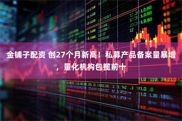 金铺子配资 创27个月新高！私募产品备案量暴增，量化机构包揽前十