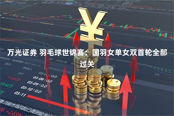 万光证券 羽毛球世锦赛：国羽女单女双首轮全部过关