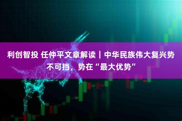 利创智投 任仲平文章解读｜中华民族伟大复兴势不可挡，势在“最大优势”
