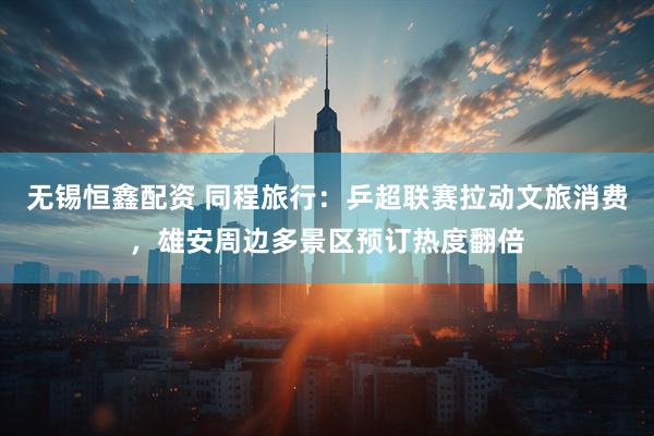 无锡恒鑫配资 同程旅行：乒超联赛拉动文旅消费，雄安周边多景区预订热度翻倍